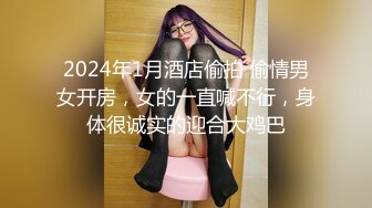 2024年1月酒店偷拍 偷情男女开房，女的一直喊不行，身体很诚实的迎合大鸡巴