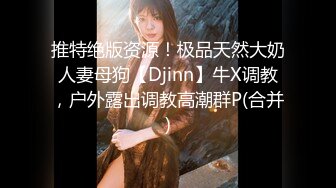 推特绝版资源！极品天然大奶人妻母狗【Djinn】牛X调教，户外露出调教高潮群P(合并)