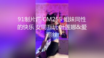 91制片厂 CM255 姐妹同性的快乐 女同互玩 叶莲娜&爱丽丝