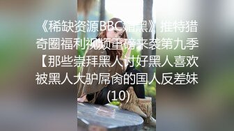 《稀缺资源BBC媚黑》推特猎奇圈福利视频重磅来袭第九季【那些崇拜黑人讨好黑人喜欢被黑人大驴屌肏的国人反差妹 (10)