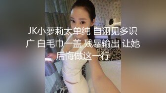 JK小萝莉太单纯 自诩见多识广 白毛巾一盖 残暴输出 让她后悔做这一行