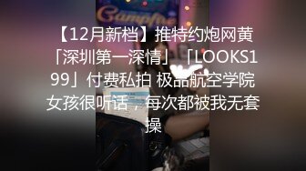 【12月新档】推特约炮网黄「深圳第一深情」「LOOKS199」付费私拍 极品航空学院女孩很听话，每次都被我无套操