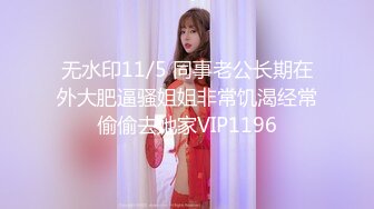 无水印11/5 同事老公长期在外大肥逼骚姐姐非常饥渴经常偷偷去她家VIP1196