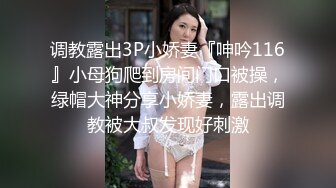 调教露出3P小娇妻『呻吟116』小母狗爬到房间门口被操，绿帽大神分享小娇妻，露出调教被大叔发现好刺激