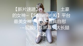 【新片速遞】 ✨✨✨❤❤❤土豪的女神~【Summer_Ki】平台最美女神，喷水+道具自慰✨✨✨-~屁股对着屏幕，大长腿美女