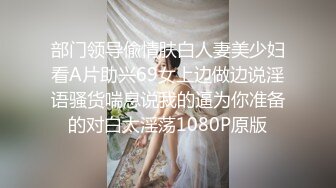 部门领导偸情肤白人妻美少妇看A片助兴69女上边做边说淫语骚货喘息说我的逼为你准备的对白太淫荡1080P原版