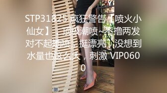 STP31825 疯狂警告【喷火小仙女】，顶级潮喷~不撸两发对不起她喷，挺漂亮，没想到水量也这么大，刺激 VIP0600