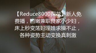 【Reduce8000探花】新人免费播，白嫩兼职良家小少妇，床上秒变荡妇淫娃求操不止，各种姿势主动变换真刺激