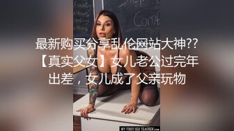 最新购买分享乱伦网站大神??【真实父女】女儿老公过完年出差，女儿成了父亲玩物