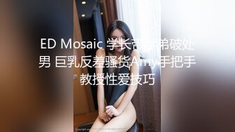 ED Mosaic 学长带学弟破处男 巨乳反差骚货Amy手把手教授性爱技巧