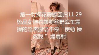   第一女探花震撼回归11.29极品女神约操粉丝野战车震 操的淫声浪语不停“使劲 操死我 ”爆裹射