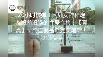 20小时核弹！网红女神和炮友没羞没臊的性爱合集，【真真】，简直就是个完美炮架！肤白貌美