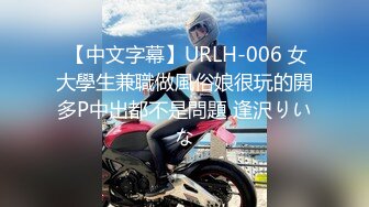  【中文字幕】URLH-006 女大學生兼職做風俗娘很玩的開多P中出都不是問題 逢沢りいな