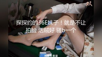 探探约的36E妹子！就是不让拍脸 活贼好 骚b一个