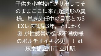 子供を小学校に送り出してそのままここに来た超美形の奥様。単身赴任中の旦那とのSEXレスは早3年。とにかく 奥 が性感帯の欲求不満奥様のポルチオイキ必见！！ at 东京都立川市 立川駅