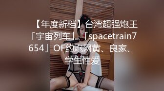 ✨【年度新档】台湾超强炮王「宇宙列车」「spacetrain7654」OF约炮网黄、良家、学生性爱