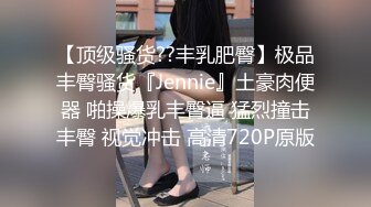 【顶级骚货??丰乳肥臀】极品丰臀骚货『Jennie』土豪肉便器 啪操爆乳丰臀逼 猛烈撞击丰臀 视觉冲击 高清720P原版