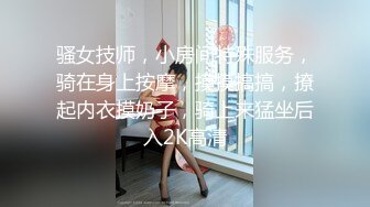 骚女技师，小房间特殊服务，骑在身上按摩，摸摸搞搞，撩起内衣摸奶子，骑上来猛坐后入2K高清