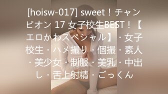 [hoisw-017] sweet！チャンピオン 17 女子校生BEST！【エロかわスペシャル】・女子校生・ハメ撮り・個撮・素人・美少女・制服・美乳・中出し・舌上射精・ごっくん