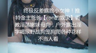 ❤️终极反差露脸小女神！推特金主爸爸【ron的奴隶】调教淫荡嫩妹母狗，户外露出淫字喝尿野战狗笼狗爬各种花样不当人看