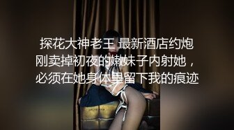 探花大神老王 最新酒店约炮刚卖掉初夜的嫩妹子内射她，必须在她身体里留下我的痕迹