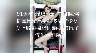 91大神xh98hx新作-和風浴缸虐操極品身材披肩美少女 女上騎乘風騷扭動 太會玩了 淫叫騷到爆