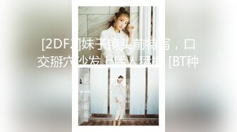 [2DF2]妹子镜头前特写，口交掰穴沙发上后人猛操 [BT种子]