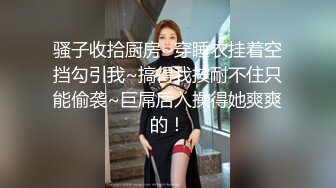 骚子收拾厨房~穿睡衣挂着空挡勾引我~搞得我按耐不住只能偷袭~巨屌后入操得她爽爽的！