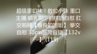 超级重口味！数位小妹 重口主播 哺乳期少妇挤奶自慰 肛交啪啪【善良的姐姐】 拳交自慰 30cm巨屌自插【132v】 (119)