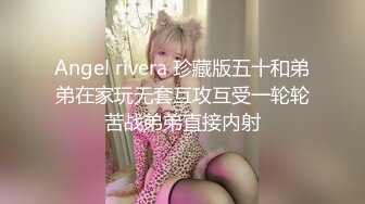 Angel rivera 珍藏版五十和弟弟在家玩无套互攻互受一轮轮苦战弟弟直接内射