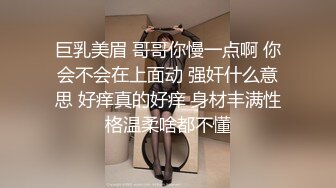 巨乳美眉 哥哥你慢一点啊 你会不会在上面动 强奸什么意思 好痒真的好痒 身材丰满性格温柔啥都不懂