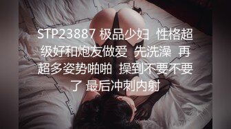 STP23887 极品少妇  性格超级好和炮友做爱  先洗澡  再超多姿势啪啪  操到不要不要了 最后冲刺内射