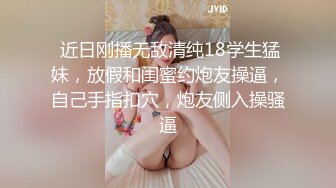  近日刚播无敌清纯18学生猛妹，放假和闺蜜约炮友操逼，自己手指扣穴，炮友侧入操骚逼