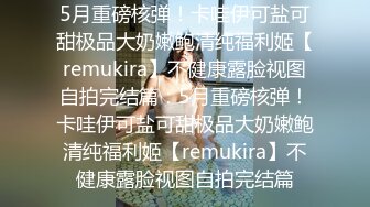 5月重磅核弹！卡哇伊可盐可甜极品大奶嫩鲍清纯福利姬【remukira】不健康露脸视图自拍完结篇：5月重磅核弹！卡哇伊可盐可甜极品大奶嫩鲍清纯福利姬【remukira】不健康露脸视图自拍完结篇