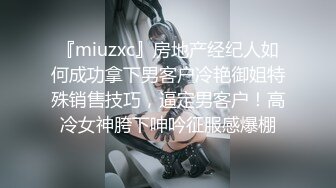 『miuzxc』房地产经纪人如何成功拿下男客户冷艳御姐特殊销售技巧，逼定男客户！高冷女神胯下呻吟征服感爆棚