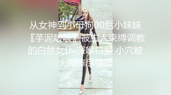 从女神到小母狗00后小妹妹〖芋泥啵啵〗被主人束缚调教的白丝女仆 深喉口爱 小穴被大肉棒尽情蹂