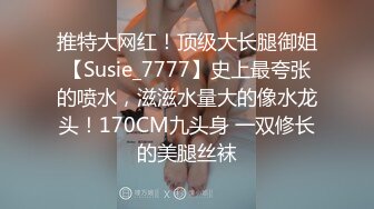 推特大网红！顶级大长腿御姐【Susie_7777】史上最夸张的喷水，滋滋水量大的像水龙头！170CM九头身 一双修长的美腿丝袜