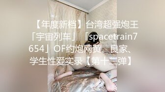 ✨【年度新档】台湾超强炮王「宇宙列车」「spacetrain7654」OF约炮网黄、良家、学生性爱实录【第十二弹】