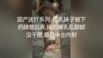 国产迷奸系列-巨乳妹子被下药肆意玩弄,操的爆乳乱颤都没干醒,最后中出内射