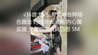 ❤️√抖音大V反差女神各种场合漏出 约炮外表清纯 内心属实骚 无套啪啪道具自慰 SM 母狗