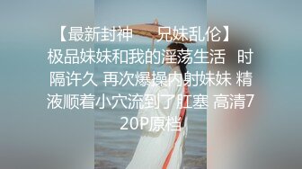 【最新封神❤️兄妹乱伦】✿极品妹妹和我的淫荡生活✿时隔许久 再次爆操内射妹妹 精液顺着小穴流到了肛塞 高清720P原档