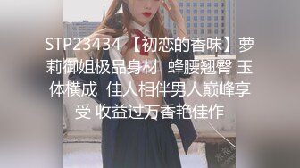 STP23434 【初恋的香味】萝莉御姐极品身材  蜂腰翘臀 玉体横成  佳人相伴男人巅峰享受 收益过万香艳佳作