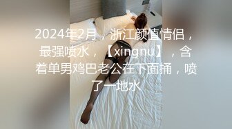 2024年2月，浙江颜值情侣，最强喷水，【xingnu】，含着单男鸡巴老公在下面捅，喷了一地水