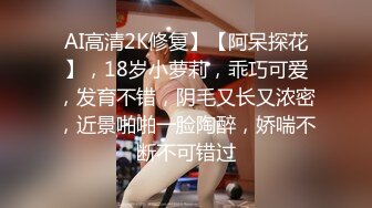 AI高清2K修复】【阿呆探花】，18岁小萝莉，乖巧可爱，发育不错，阴毛又长又浓密，近景啪啪一脸陶醉，娇喘不断不可错过