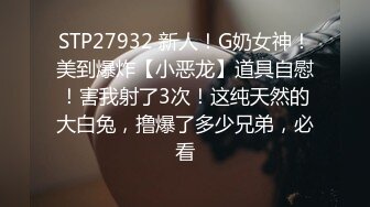 STP27932 新人！G奶女神！美到爆炸【小恶龙】道具自慰！害我射了3次！这纯天然的大白兔，撸爆了多少兄弟，必看