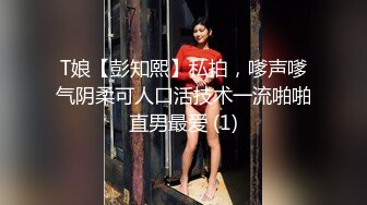 T娘【彭知熙】私拍，嗲声嗲气阴柔可人口活技术一流啪啪直男最爱 (1)