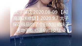 太子探花 2020.08-09 【AI高清2K修复】2020.9.7 太子探花极品约了个白衣短裙妹子舌吻手指扣逼69口交猛操