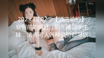 2023.12.02，【酒店偷拍】寒假前的疯狂，阴毛稀疏学生妹，清秀可人各种姿势都可以