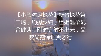 【小黑沐足探花】新晋探花第二场，约操少妇，姐姐温柔配合健谈，刚射完射不出来，又吹又撸保证爽才行