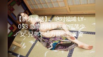 【新片速遞】   绝对领域 LY-053 急需肉棒解渴的淫荡少女-兄弟不给力替他日美妻